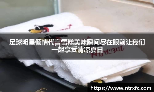 足球明星倾情代言雪糕美味瞬间尽在眼前让我们一起享受清凉夏日