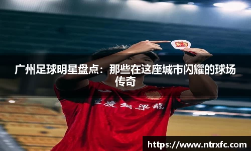 广州足球明星盘点：那些在这座城市闪耀的球场传奇